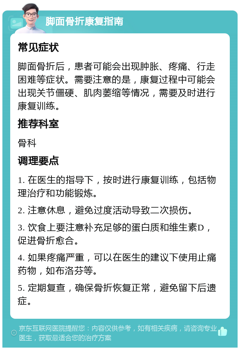 脚面骨折康复指南 常见症状 脚面骨折后，患者可能会出现肿胀、疼痛、行走困难等症状。需要注意的是，康复过程中可能会出现关节僵硬、肌肉萎缩等情况，需要及时进行康复训练。 推荐科室 骨科 调理要点 1. 在医生的指导下，按时进行康复训练，包括物理治疗和功能锻炼。 2. 注意休息，避免过度活动导致二次损伤。 3. 饮食上要注意补充足够的蛋白质和维生素D，促进骨折愈合。 4. 如果疼痛严重，可以在医生的建议下使用止痛药物，如布洛芬等。 5. 定期复查，确保骨折恢复正常，避免留下后遗症。