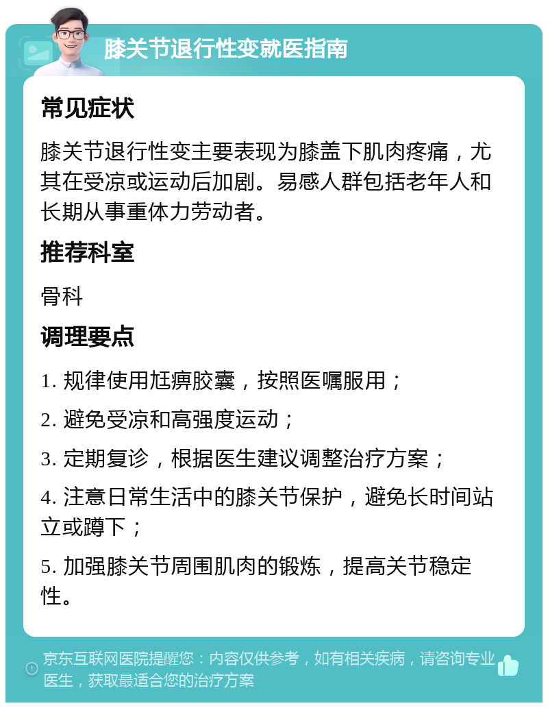 膝关节退行性变就医指南 常见症状 膝关节退行性变主要表现为膝盖下肌肉疼痛，尤其在受凉或运动后加剧。易感人群包括老年人和长期从事重体力劳动者。 推荐科室 骨科 调理要点 1. 规律使用尪痹胶囊，按照医嘱服用； 2. 避免受凉和高强度运动； 3. 定期复诊，根据医生建议调整治疗方案； 4. 注意日常生活中的膝关节保护，避免长时间站立或蹲下； 5. 加强膝关节周围肌肉的锻炼，提高关节稳定性。