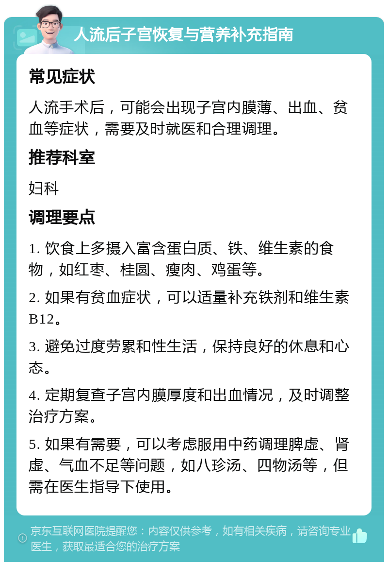 人流后子宫恢复与营养补充指南 常见症状 人流手术后，可能会出现子宫内膜薄、出血、贫血等症状，需要及时就医和合理调理。 推荐科室 妇科 调理要点 1. 饮食上多摄入富含蛋白质、铁、维生素的食物，如红枣、桂圆、瘦肉、鸡蛋等。 2. 如果有贫血症状，可以适量补充铁剂和维生素B12。 3. 避免过度劳累和性生活，保持良好的休息和心态。 4. 定期复查子宫内膜厚度和出血情况，及时调整治疗方案。 5. 如果有需要，可以考虑服用中药调理脾虚、肾虚、气血不足等问题，如八珍汤、四物汤等，但需在医生指导下使用。