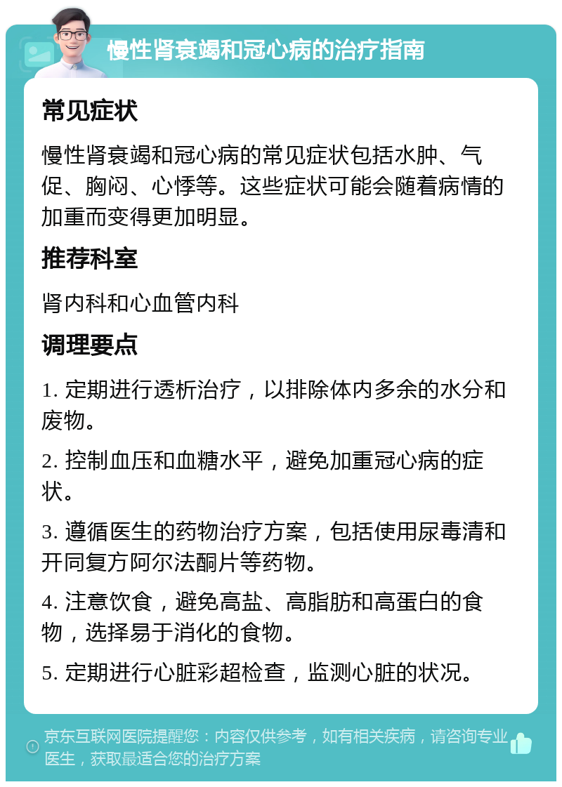 慢性肾衰竭和冠心病的治疗指南 常见症状 慢性肾衰竭和冠心病的常见症状包括水肿、气促、胸闷、心悸等。这些症状可能会随着病情的加重而变得更加明显。 推荐科室 肾内科和心血管内科 调理要点 1. 定期进行透析治疗，以排除体内多余的水分和废物。 2. 控制血压和血糖水平，避免加重冠心病的症状。 3. 遵循医生的药物治疗方案，包括使用尿毒清和开同复方阿尔法酮片等药物。 4. 注意饮食，避免高盐、高脂肪和高蛋白的食物，选择易于消化的食物。 5. 定期进行心脏彩超检查，监测心脏的状况。