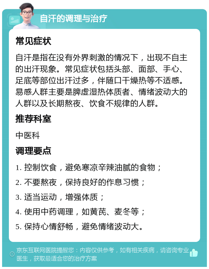 自汗的调理与治疗 常见症状 自汗是指在没有外界刺激的情况下，出现不自主的出汗现象。常见症状包括头部、面部、手心、足底等部位出汗过多，伴随口干燥热等不适感。易感人群主要是脾虚湿热体质者、情绪波动大的人群以及长期熬夜、饮食不规律的人群。 推荐科室 中医科 调理要点 1. 控制饮食，避免寒凉辛辣油腻的食物； 2. 不要熬夜，保持良好的作息习惯； 3. 适当运动，增强体质； 4. 使用中药调理，如黄芪、麦冬等； 5. 保持心情舒畅，避免情绪波动大。