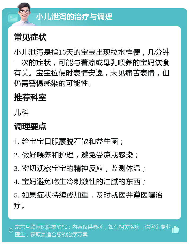 小儿泄泻的治疗与调理 常见症状 小儿泄泻是指16天的宝宝出现拉水样便，几分钟一次的症状，可能与着凉或母乳喂养的宝妈饮食有关。宝宝拉便时表情安逸，未见痛苦表情，但仍需警惕感染的可能性。 推荐科室 儿科 调理要点 1. 给宝宝口服蒙脱石散和益生菌； 2. 做好喂养和护理，避免受凉或感染； 3. 密切观察宝宝的精神反应，监测体温； 4. 宝妈避免吃生冷刺激性的油腻的东西； 5. 如果症状持续或加重，及时就医并遵医嘱治疗。