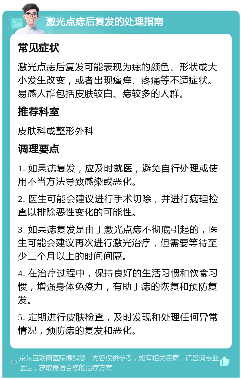 激光点痣后复发的处理指南 常见症状 激光点痣后复发可能表现为痣的颜色、形状或大小发生改变，或者出现瘙痒、疼痛等不适症状。易感人群包括皮肤较白、痣较多的人群。 推荐科室 皮肤科或整形外科 调理要点 1. 如果痣复发，应及时就医，避免自行处理或使用不当方法导致感染或恶化。 2. 医生可能会建议进行手术切除，并进行病理检查以排除恶性变化的可能性。 3. 如果痣复发是由于激光点痣不彻底引起的，医生可能会建议再次进行激光治疗，但需要等待至少三个月以上的时间间隔。 4. 在治疗过程中，保持良好的生活习惯和饮食习惯，增强身体免疫力，有助于痣的恢复和预防复发。 5. 定期进行皮肤检查，及时发现和处理任何异常情况，预防痣的复发和恶化。