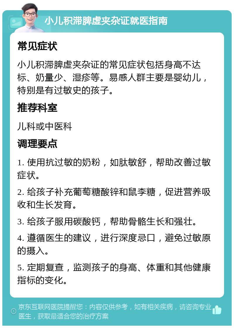 小儿积滞脾虚夹杂证就医指南 常见症状 小儿积滞脾虚夹杂证的常见症状包括身高不达标、奶量少、湿疹等。易感人群主要是婴幼儿，特别是有过敏史的孩子。 推荐科室 儿科或中医科 调理要点 1. 使用抗过敏的奶粉，如肽敏舒，帮助改善过敏症状。 2. 给孩子补充葡萄糖酸锌和鼠李糖，促进营养吸收和生长发育。 3. 给孩子服用碳酸钙，帮助骨骼生长和强壮。 4. 遵循医生的建议，进行深度忌口，避免过敏原的摄入。 5. 定期复查，监测孩子的身高、体重和其他健康指标的变化。