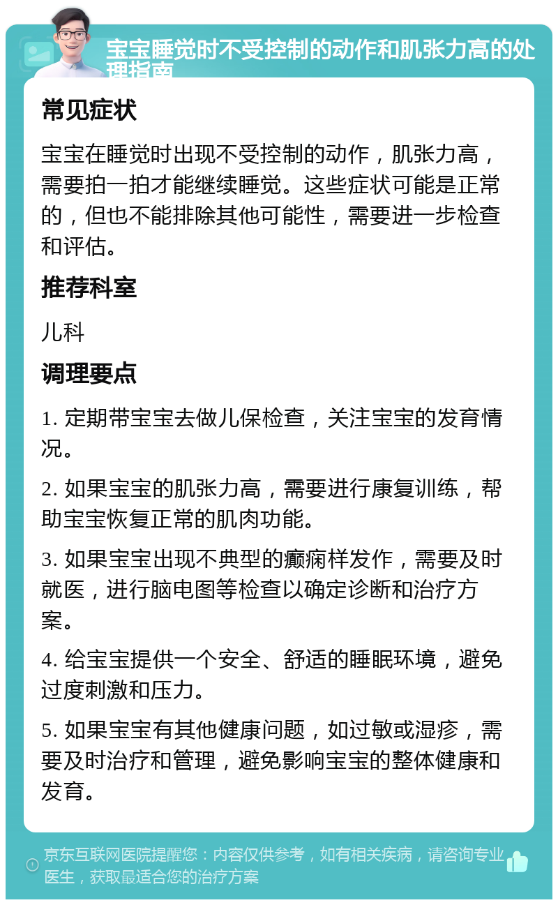 宝宝睡觉时不受控制的动作和肌张力高的处理指南 常见症状 宝宝在睡觉时出现不受控制的动作，肌张力高，需要拍一拍才能继续睡觉。这些症状可能是正常的，但也不能排除其他可能性，需要进一步检查和评估。 推荐科室 儿科 调理要点 1. 定期带宝宝去做儿保检查，关注宝宝的发育情况。 2. 如果宝宝的肌张力高，需要进行康复训练，帮助宝宝恢复正常的肌肉功能。 3. 如果宝宝出现不典型的癫痫样发作，需要及时就医，进行脑电图等检查以确定诊断和治疗方案。 4. 给宝宝提供一个安全、舒适的睡眠环境，避免过度刺激和压力。 5. 如果宝宝有其他健康问题，如过敏或湿疹，需要及时治疗和管理，避免影响宝宝的整体健康和发育。