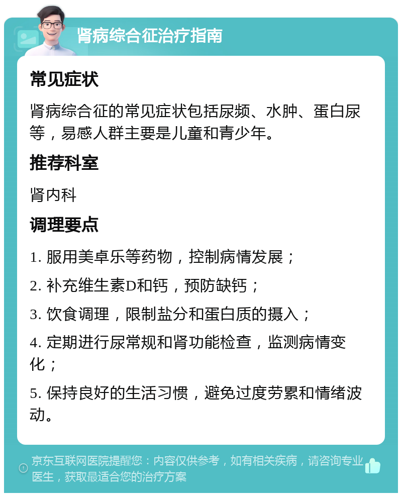 肾病综合征治疗指南 常见症状 肾病综合征的常见症状包括尿频、水肿、蛋白尿等，易感人群主要是儿童和青少年。 推荐科室 肾内科 调理要点 1. 服用美卓乐等药物，控制病情发展； 2. 补充维生素D和钙，预防缺钙； 3. 饮食调理，限制盐分和蛋白质的摄入； 4. 定期进行尿常规和肾功能检查，监测病情变化； 5. 保持良好的生活习惯，避免过度劳累和情绪波动。