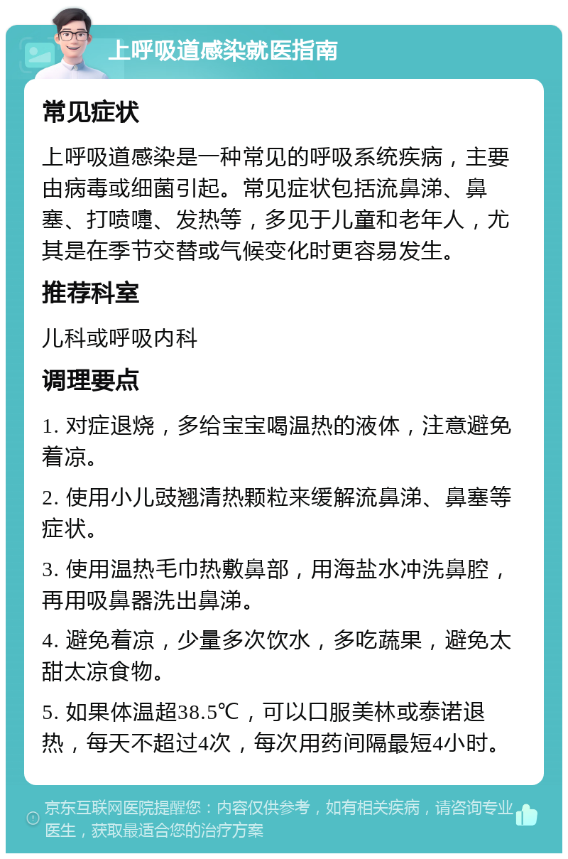 上呼吸道感染就医指南 常见症状 上呼吸道感染是一种常见的呼吸系统疾病，主要由病毒或细菌引起。常见症状包括流鼻涕、鼻塞、打喷嚏、发热等，多见于儿童和老年人，尤其是在季节交替或气候变化时更容易发生。 推荐科室 儿科或呼吸内科 调理要点 1. 对症退烧，多给宝宝喝温热的液体，注意避免着凉。 2. 使用小儿豉翘清热颗粒来缓解流鼻涕、鼻塞等症状。 3. 使用温热毛巾热敷鼻部，用海盐水冲洗鼻腔，再用吸鼻器洗出鼻涕。 4. 避免着凉，少量多次饮水，多吃蔬果，避免太甜太凉食物。 5. 如果体温超38.5℃，可以口服美林或泰诺退热，每天不超过4次，每次用药间隔最短4小时。