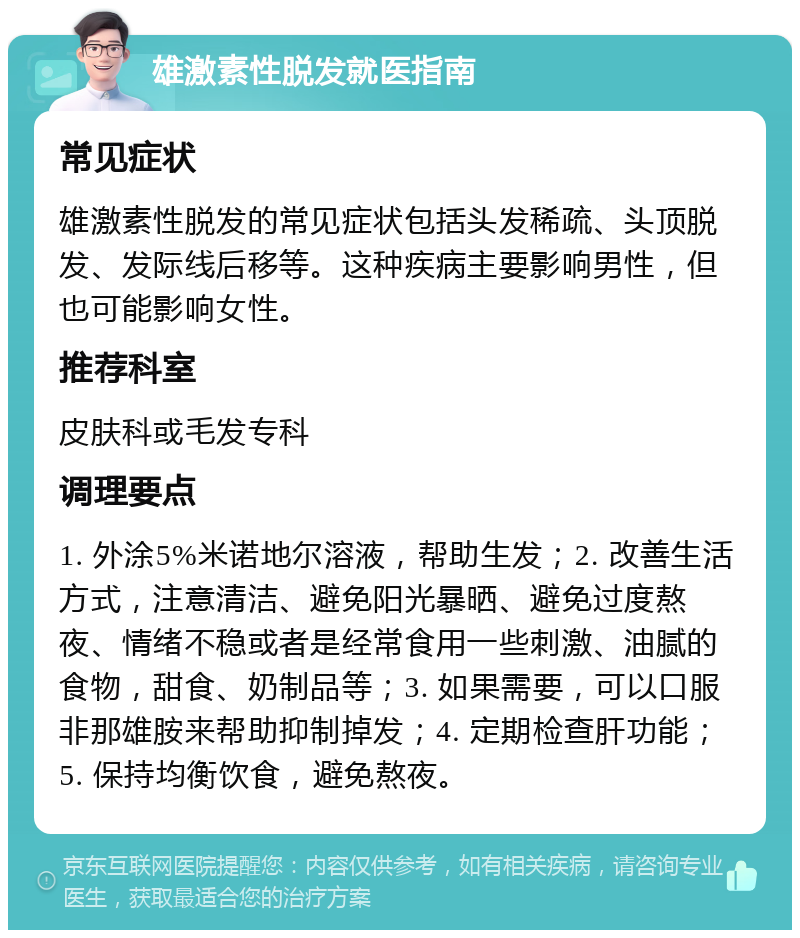 雄激素性脱发就医指南 常见症状 雄激素性脱发的常见症状包括头发稀疏、头顶脱发、发际线后移等。这种疾病主要影响男性，但也可能影响女性。 推荐科室 皮肤科或毛发专科 调理要点 1. 外涂5%米诺地尔溶液，帮助生发；2. 改善生活方式，注意清洁、避免阳光暴晒、避免过度熬夜、情绪不稳或者是经常食用一些刺激、油腻的食物，甜食、奶制品等；3. 如果需要，可以口服非那雄胺来帮助抑制掉发；4. 定期检查肝功能；5. 保持均衡饮食，避免熬夜。