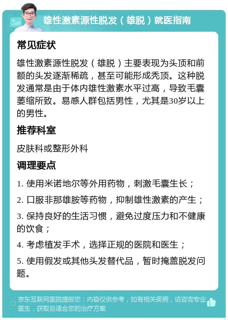 雄性激素源性脱发（雄脱）就医指南 常见症状 雄性激素源性脱发（雄脱）主要表现为头顶和前额的头发逐渐稀疏，甚至可能形成秃顶。这种脱发通常是由于体内雄性激素水平过高，导致毛囊萎缩所致。易感人群包括男性，尤其是30岁以上的男性。 推荐科室 皮肤科或整形外科 调理要点 1. 使用米诺地尔等外用药物，刺激毛囊生长； 2. 口服非那雄胺等药物，抑制雄性激素的产生； 3. 保持良好的生活习惯，避免过度压力和不健康的饮食； 4. 考虑植发手术，选择正规的医院和医生； 5. 使用假发或其他头发替代品，暂时掩盖脱发问题。