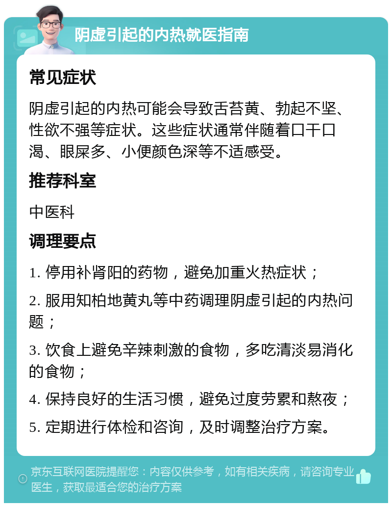 阴虚引起的内热就医指南 常见症状 阴虚引起的内热可能会导致舌苔黄、勃起不坚、性欲不强等症状。这些症状通常伴随着口干口渴、眼屎多、小便颜色深等不适感受。 推荐科室 中医科 调理要点 1. 停用补肾阳的药物，避免加重火热症状； 2. 服用知柏地黄丸等中药调理阴虚引起的内热问题； 3. 饮食上避免辛辣刺激的食物，多吃清淡易消化的食物； 4. 保持良好的生活习惯，避免过度劳累和熬夜； 5. 定期进行体检和咨询，及时调整治疗方案。