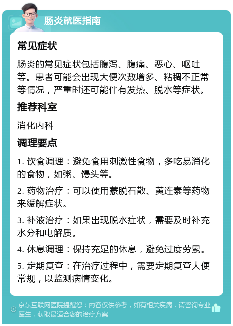 肠炎就医指南 常见症状 肠炎的常见症状包括腹泻、腹痛、恶心、呕吐等。患者可能会出现大便次数增多、粘稠不正常等情况，严重时还可能伴有发热、脱水等症状。 推荐科室 消化内科 调理要点 1. 饮食调理：避免食用刺激性食物，多吃易消化的食物，如粥、馒头等。 2. 药物治疗：可以使用蒙脱石散、黄连素等药物来缓解症状。 3. 补液治疗：如果出现脱水症状，需要及时补充水分和电解质。 4. 休息调理：保持充足的休息，避免过度劳累。 5. 定期复查：在治疗过程中，需要定期复查大便常规，以监测病情变化。