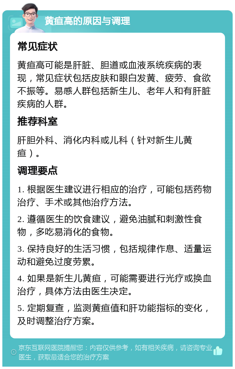 黄疸高的原因与调理 常见症状 黄疸高可能是肝脏、胆道或血液系统疾病的表现，常见症状包括皮肤和眼白发黄、疲劳、食欲不振等。易感人群包括新生儿、老年人和有肝脏疾病的人群。 推荐科室 肝胆外科、消化内科或儿科（针对新生儿黄疸）。 调理要点 1. 根据医生建议进行相应的治疗，可能包括药物治疗、手术或其他治疗方法。 2. 遵循医生的饮食建议，避免油腻和刺激性食物，多吃易消化的食物。 3. 保持良好的生活习惯，包括规律作息、适量运动和避免过度劳累。 4. 如果是新生儿黄疸，可能需要进行光疗或换血治疗，具体方法由医生决定。 5. 定期复查，监测黄疸值和肝功能指标的变化，及时调整治疗方案。