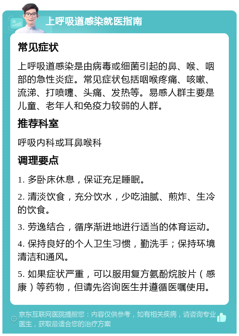 上呼吸道感染就医指南 常见症状 上呼吸道感染是由病毒或细菌引起的鼻、喉、咽部的急性炎症。常见症状包括咽喉疼痛、咳嗽、流涕、打喷嚏、头痛、发热等。易感人群主要是儿童、老年人和免疫力较弱的人群。 推荐科室 呼吸内科或耳鼻喉科 调理要点 1. 多卧床休息，保证充足睡眠。 2. 清淡饮食，充分饮水，少吃油腻、煎炸、生冷的饮食。 3. 劳逸结合，循序渐进地进行适当的体育运动。 4. 保持良好的个人卫生习惯，勤洗手；保持环境清洁和通风。 5. 如果症状严重，可以服用复方氨酚烷胺片（感康）等药物，但请先咨询医生并遵循医嘱使用。