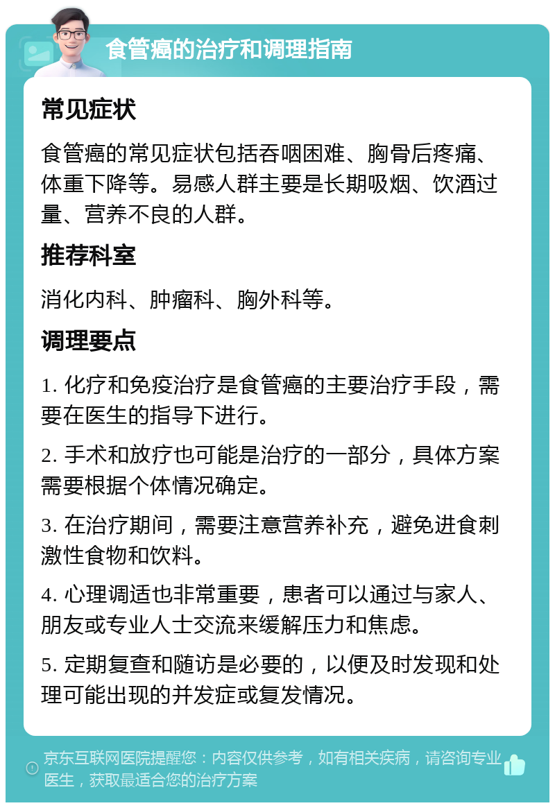 食管癌的治疗和调理指南 常见症状 食管癌的常见症状包括吞咽困难、胸骨后疼痛、体重下降等。易感人群主要是长期吸烟、饮酒过量、营养不良的人群。 推荐科室 消化内科、肿瘤科、胸外科等。 调理要点 1. 化疗和免疫治疗是食管癌的主要治疗手段，需要在医生的指导下进行。 2. 手术和放疗也可能是治疗的一部分，具体方案需要根据个体情况确定。 3. 在治疗期间，需要注意营养补充，避免进食刺激性食物和饮料。 4. 心理调适也非常重要，患者可以通过与家人、朋友或专业人士交流来缓解压力和焦虑。 5. 定期复查和随访是必要的，以便及时发现和处理可能出现的并发症或复发情况。