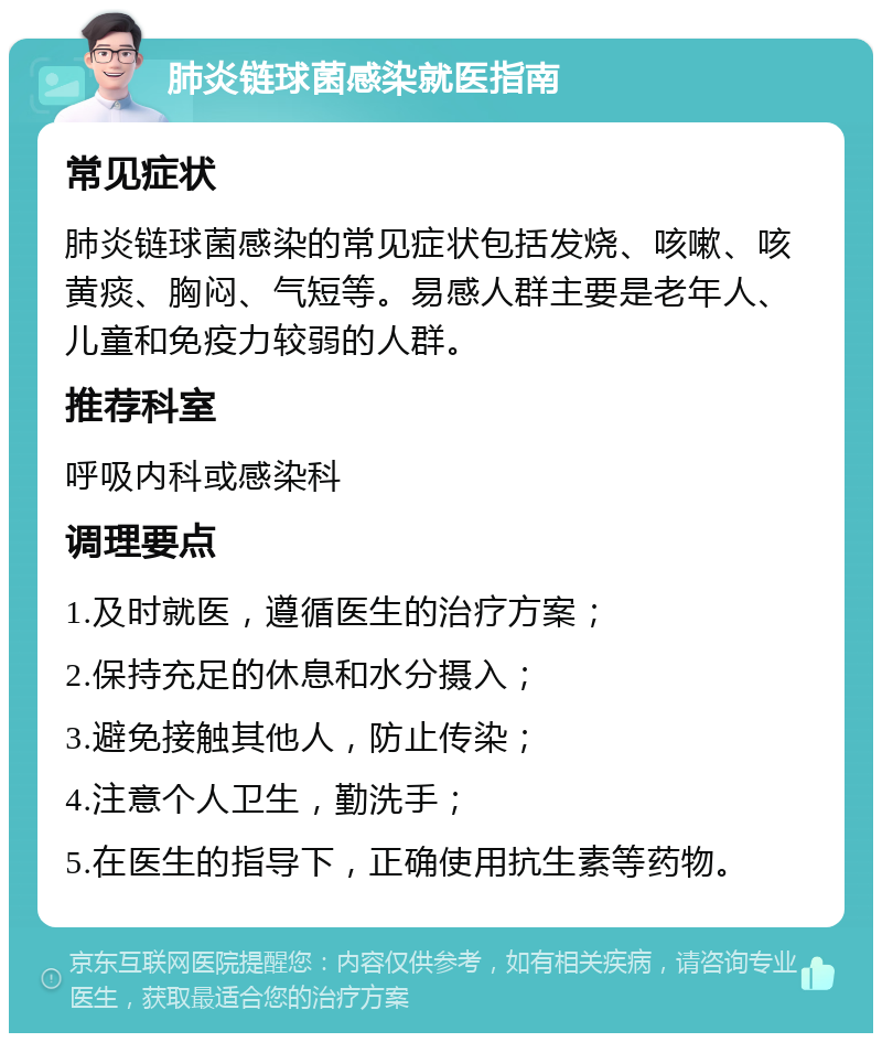 肺炎链球菌感染就医指南 常见症状 肺炎链球菌感染的常见症状包括发烧、咳嗽、咳黄痰、胸闷、气短等。易感人群主要是老年人、儿童和免疫力较弱的人群。 推荐科室 呼吸内科或感染科 调理要点 1.及时就医，遵循医生的治疗方案； 2.保持充足的休息和水分摄入； 3.避免接触其他人，防止传染； 4.注意个人卫生，勤洗手； 5.在医生的指导下，正确使用抗生素等药物。