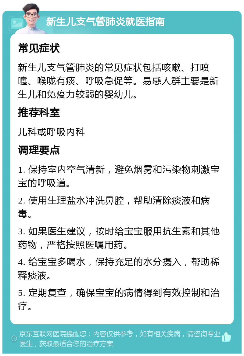 新生儿支气管肺炎就医指南 常见症状 新生儿支气管肺炎的常见症状包括咳嗽、打喷嚏、喉咙有痰、呼吸急促等。易感人群主要是新生儿和免疫力较弱的婴幼儿。 推荐科室 儿科或呼吸内科 调理要点 1. 保持室内空气清新，避免烟雾和污染物刺激宝宝的呼吸道。 2. 使用生理盐水冲洗鼻腔，帮助清除痰液和病毒。 3. 如果医生建议，按时给宝宝服用抗生素和其他药物，严格按照医嘱用药。 4. 给宝宝多喝水，保持充足的水分摄入，帮助稀释痰液。 5. 定期复查，确保宝宝的病情得到有效控制和治疗。