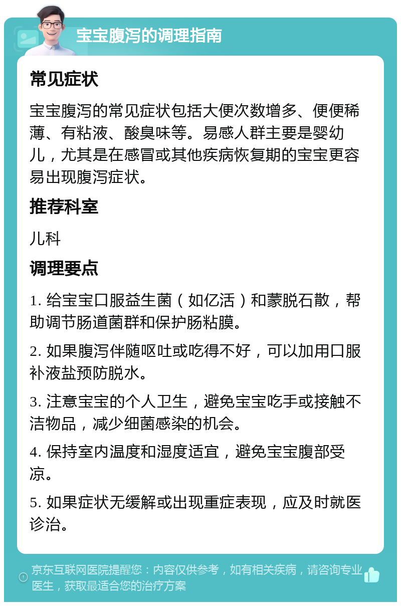 宝宝腹泻的调理指南 常见症状 宝宝腹泻的常见症状包括大便次数增多、便便稀薄、有粘液、酸臭味等。易感人群主要是婴幼儿，尤其是在感冒或其他疾病恢复期的宝宝更容易出现腹泻症状。 推荐科室 儿科 调理要点 1. 给宝宝口服益生菌（如亿活）和蒙脱石散，帮助调节肠道菌群和保护肠粘膜。 2. 如果腹泻伴随呕吐或吃得不好，可以加用口服补液盐预防脱水。 3. 注意宝宝的个人卫生，避免宝宝吃手或接触不洁物品，减少细菌感染的机会。 4. 保持室内温度和湿度适宜，避免宝宝腹部受凉。 5. 如果症状无缓解或出现重症表现，应及时就医诊治。