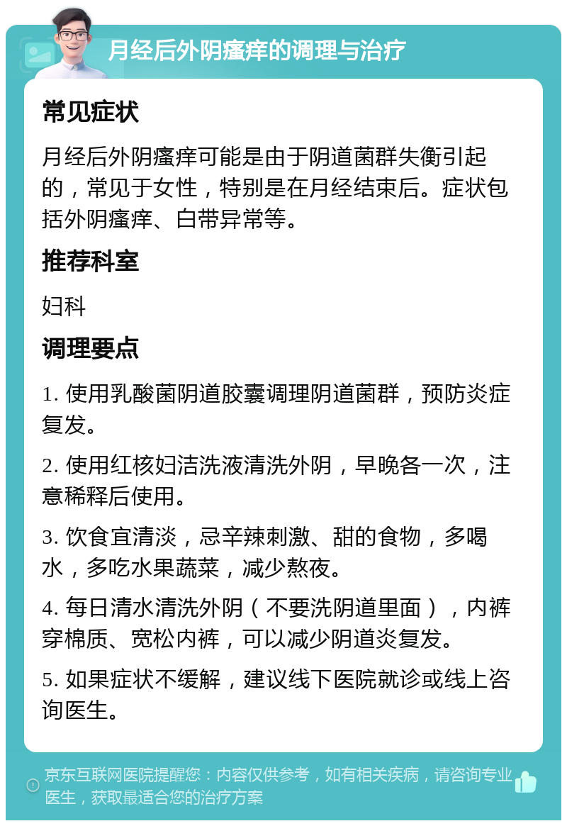 月经后外阴瘙痒的调理与治疗 常见症状 月经后外阴瘙痒可能是由于阴道菌群失衡引起的，常见于女性，特别是在月经结束后。症状包括外阴瘙痒、白带异常等。 推荐科室 妇科 调理要点 1. 使用乳酸菌阴道胶囊调理阴道菌群，预防炎症复发。 2. 使用红核妇洁洗液清洗外阴，早晚各一次，注意稀释后使用。 3. 饮食宜清淡，忌辛辣刺激、甜的食物，多喝水，多吃水果蔬菜，减少熬夜。 4. 每日清水清洗外阴（不要洗阴道里面），内裤穿棉质、宽松内裤，可以减少阴道炎复发。 5. 如果症状不缓解，建议线下医院就诊或线上咨询医生。