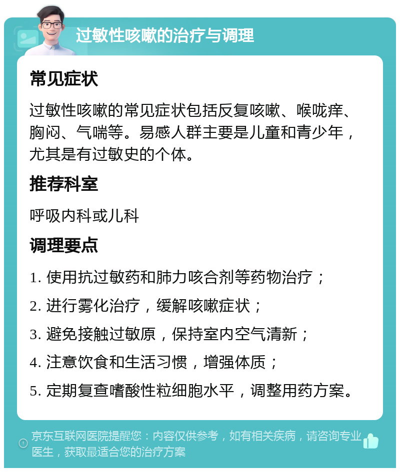 过敏性咳嗽的治疗与调理 常见症状 过敏性咳嗽的常见症状包括反复咳嗽、喉咙痒、胸闷、气喘等。易感人群主要是儿童和青少年，尤其是有过敏史的个体。 推荐科室 呼吸内科或儿科 调理要点 1. 使用抗过敏药和肺力咳合剂等药物治疗； 2. 进行雾化治疗，缓解咳嗽症状； 3. 避免接触过敏原，保持室内空气清新； 4. 注意饮食和生活习惯，增强体质； 5. 定期复查嗜酸性粒细胞水平，调整用药方案。