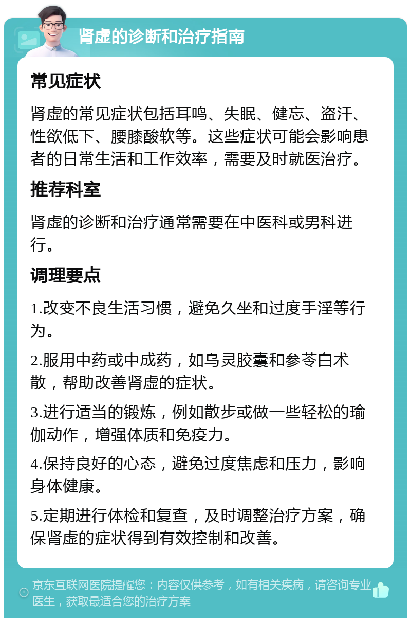 肾虚的诊断和治疗指南 常见症状 肾虚的常见症状包括耳鸣、失眠、健忘、盗汗、性欲低下、腰膝酸软等。这些症状可能会影响患者的日常生活和工作效率，需要及时就医治疗。 推荐科室 肾虚的诊断和治疗通常需要在中医科或男科进行。 调理要点 1.改变不良生活习惯，避免久坐和过度手淫等行为。 2.服用中药或中成药，如乌灵胶囊和参苓白术散，帮助改善肾虚的症状。 3.进行适当的锻炼，例如散步或做一些轻松的瑜伽动作，增强体质和免疫力。 4.保持良好的心态，避免过度焦虑和压力，影响身体健康。 5.定期进行体检和复查，及时调整治疗方案，确保肾虚的症状得到有效控制和改善。