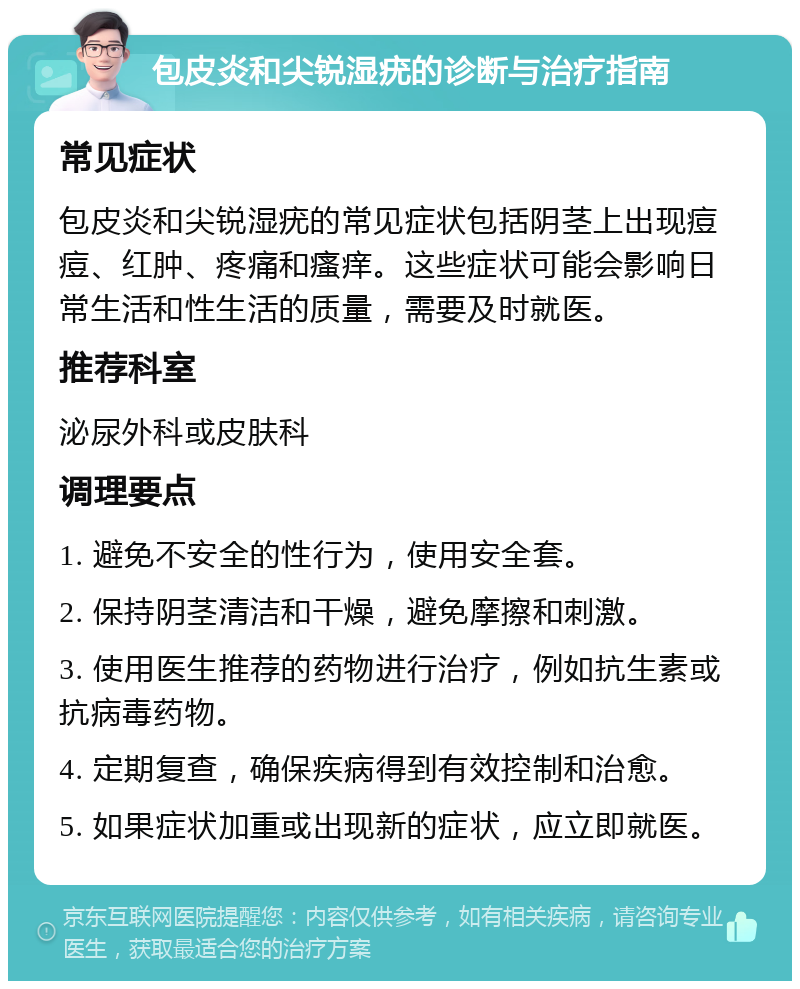 包皮炎和尖锐湿疣的诊断与治疗指南 常见症状 包皮炎和尖锐湿疣的常见症状包括阴茎上出现痘痘、红肿、疼痛和瘙痒。这些症状可能会影响日常生活和性生活的质量，需要及时就医。 推荐科室 泌尿外科或皮肤科 调理要点 1. 避免不安全的性行为，使用安全套。 2. 保持阴茎清洁和干燥，避免摩擦和刺激。 3. 使用医生推荐的药物进行治疗，例如抗生素或抗病毒药物。 4. 定期复查，确保疾病得到有效控制和治愈。 5. 如果症状加重或出现新的症状，应立即就医。