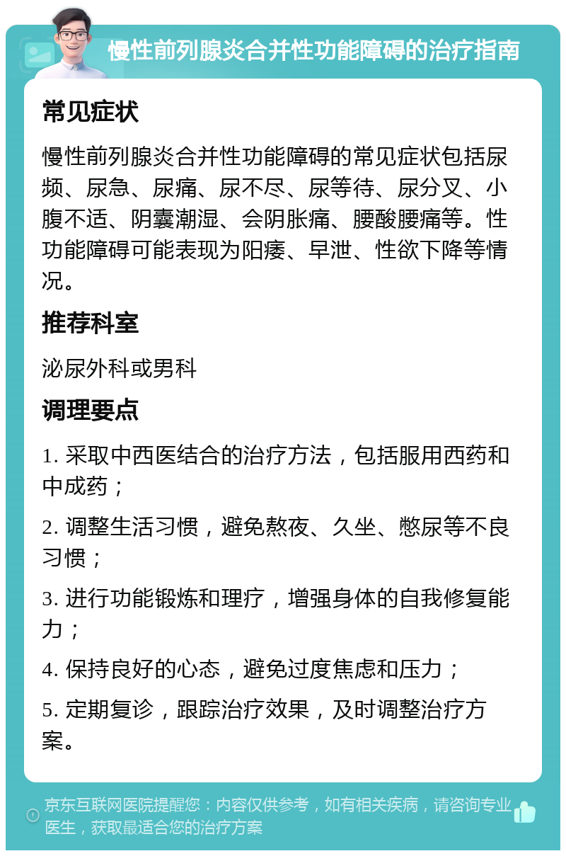 慢性前列腺炎合并性功能障碍的治疗指南 常见症状 慢性前列腺炎合并性功能障碍的常见症状包括尿频、尿急、尿痛、尿不尽、尿等待、尿分叉、小腹不适、阴囊潮湿、会阴胀痛、腰酸腰痛等。性功能障碍可能表现为阳痿、早泄、性欲下降等情况。 推荐科室 泌尿外科或男科 调理要点 1. 采取中西医结合的治疗方法，包括服用西药和中成药； 2. 调整生活习惯，避免熬夜、久坐、憋尿等不良习惯； 3. 进行功能锻炼和理疗，增强身体的自我修复能力； 4. 保持良好的心态，避免过度焦虑和压力； 5. 定期复诊，跟踪治疗效果，及时调整治疗方案。