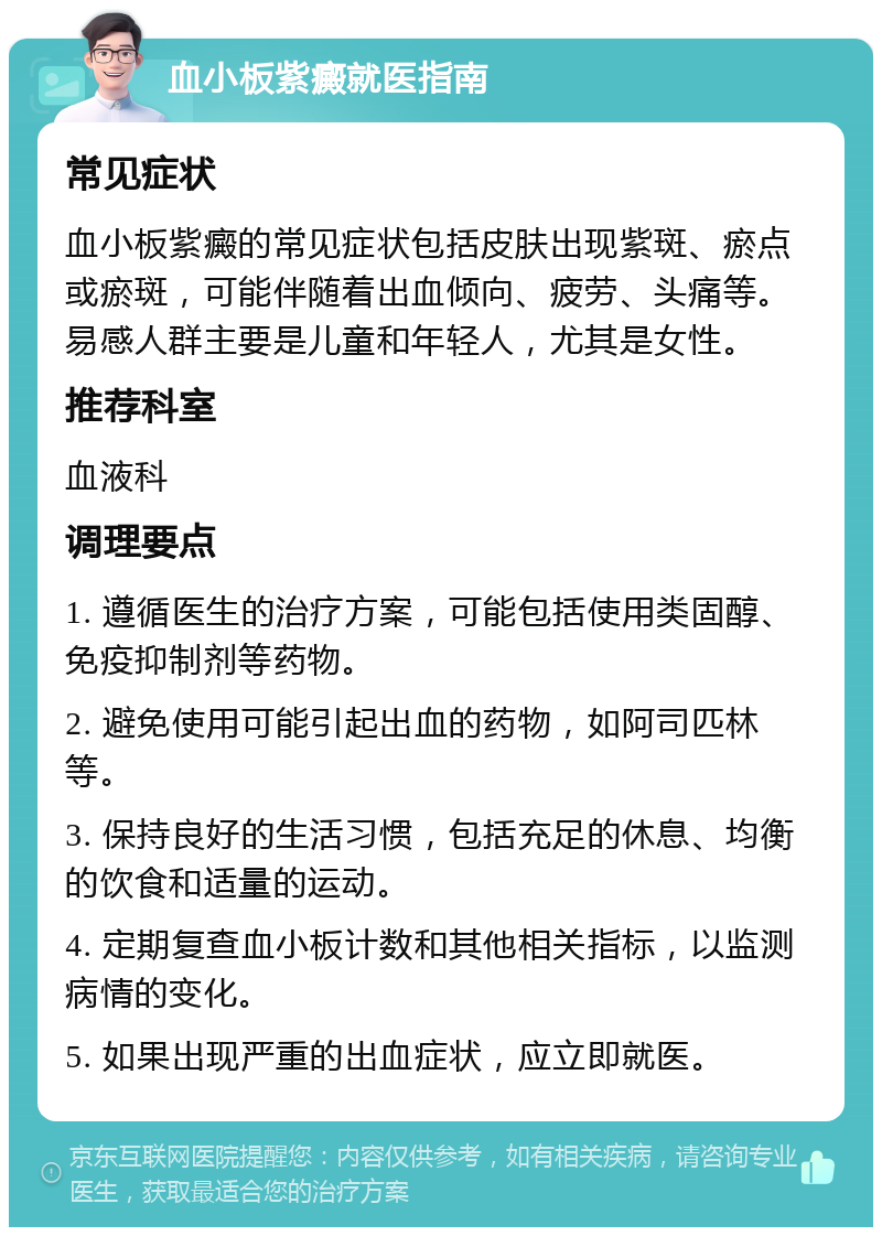 血小板紫癜就医指南 常见症状 血小板紫癜的常见症状包括皮肤出现紫斑、瘀点或瘀斑，可能伴随着出血倾向、疲劳、头痛等。易感人群主要是儿童和年轻人，尤其是女性。 推荐科室 血液科 调理要点 1. 遵循医生的治疗方案，可能包括使用类固醇、免疫抑制剂等药物。 2. 避免使用可能引起出血的药物，如阿司匹林等。 3. 保持良好的生活习惯，包括充足的休息、均衡的饮食和适量的运动。 4. 定期复查血小板计数和其他相关指标，以监测病情的变化。 5. 如果出现严重的出血症状，应立即就医。