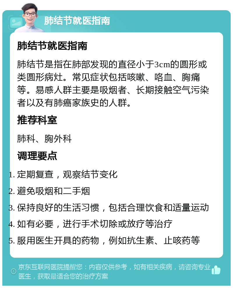 肺结节就医指南 肺结节就医指南 肺结节是指在肺部发现的直径小于3cm的圆形或类圆形病灶。常见症状包括咳嗽、咯血、胸痛等。易感人群主要是吸烟者、长期接触空气污染者以及有肺癌家族史的人群。 推荐科室 肺科、胸外科 调理要点 定期复查，观察结节变化 避免吸烟和二手烟 保持良好的生活习惯，包括合理饮食和适量运动 如有必要，进行手术切除或放疗等治疗 服用医生开具的药物，例如抗生素、止咳药等