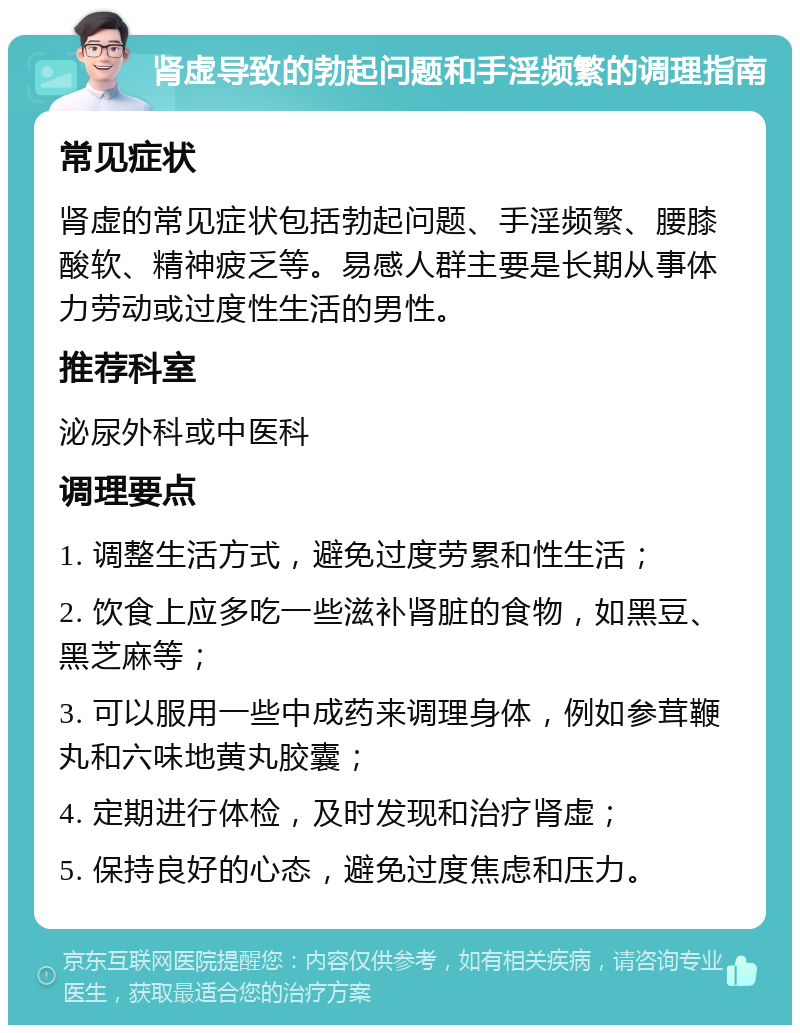 肾虚导致的勃起问题和手淫频繁的调理指南 常见症状 肾虚的常见症状包括勃起问题、手淫频繁、腰膝酸软、精神疲乏等。易感人群主要是长期从事体力劳动或过度性生活的男性。 推荐科室 泌尿外科或中医科 调理要点 1. 调整生活方式，避免过度劳累和性生活； 2. 饮食上应多吃一些滋补肾脏的食物，如黑豆、黑芝麻等； 3. 可以服用一些中成药来调理身体，例如参茸鞭丸和六味地黄丸胶囊； 4. 定期进行体检，及时发现和治疗肾虚； 5. 保持良好的心态，避免过度焦虑和压力。