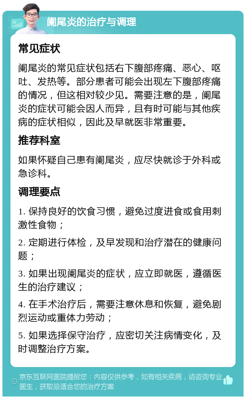 阑尾炎的治疗与调理 常见症状 阑尾炎的常见症状包括右下腹部疼痛、恶心、呕吐、发热等。部分患者可能会出现左下腹部疼痛的情况，但这相对较少见。需要注意的是，阑尾炎的症状可能会因人而异，且有时可能与其他疾病的症状相似，因此及早就医非常重要。 推荐科室 如果怀疑自己患有阑尾炎，应尽快就诊于外科或急诊科。 调理要点 1. 保持良好的饮食习惯，避免过度进食或食用刺激性食物； 2. 定期进行体检，及早发现和治疗潜在的健康问题； 3. 如果出现阑尾炎的症状，应立即就医，遵循医生的治疗建议； 4. 在手术治疗后，需要注意休息和恢复，避免剧烈运动或重体力劳动； 5. 如果选择保守治疗，应密切关注病情变化，及时调整治疗方案。