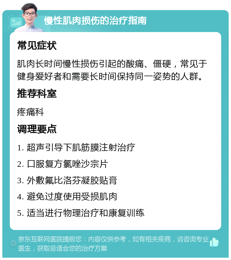 慢性肌肉损伤的治疗指南 常见症状 肌肉长时间慢性损伤引起的酸痛、僵硬，常见于健身爱好者和需要长时间保持同一姿势的人群。 推荐科室 疼痛科 调理要点 1. 超声引导下肌筋膜注射治疗 2. 口服复方氯唑沙宗片 3. 外敷氟比洛芬凝胶贴膏 4. 避免过度使用受损肌肉 5. 适当进行物理治疗和康复训练