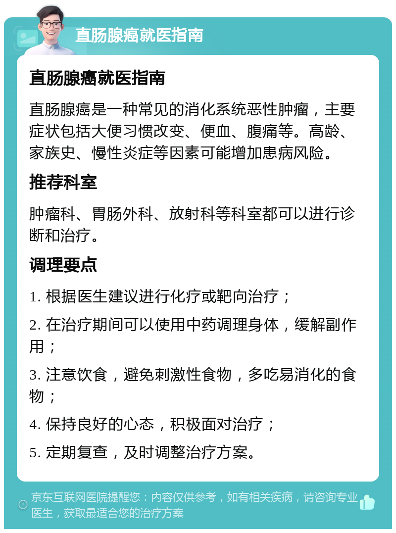 直肠腺癌就医指南 直肠腺癌就医指南 直肠腺癌是一种常见的消化系统恶性肿瘤，主要症状包括大便习惯改变、便血、腹痛等。高龄、家族史、慢性炎症等因素可能增加患病风险。 推荐科室 肿瘤科、胃肠外科、放射科等科室都可以进行诊断和治疗。 调理要点 1. 根据医生建议进行化疗或靶向治疗； 2. 在治疗期间可以使用中药调理身体，缓解副作用； 3. 注意饮食，避免刺激性食物，多吃易消化的食物； 4. 保持良好的心态，积极面对治疗； 5. 定期复查，及时调整治疗方案。