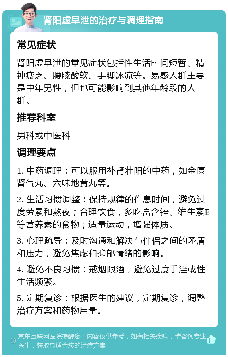 肾阳虚早泄的治疗与调理指南 常见症状 肾阳虚早泄的常见症状包括性生活时间短暂、精神疲乏、腰膝酸软、手脚冰凉等。易感人群主要是中年男性，但也可能影响到其他年龄段的人群。 推荐科室 男科或中医科 调理要点 1. 中药调理：可以服用补肾壮阳的中药，如金匮肾气丸、六味地黄丸等。 2. 生活习惯调整：保持规律的作息时间，避免过度劳累和熬夜；合理饮食，多吃富含锌、维生素E等营养素的食物；适量运动，增强体质。 3. 心理疏导：及时沟通和解决与伴侣之间的矛盾和压力，避免焦虑和抑郁情绪的影响。 4. 避免不良习惯：戒烟限酒，避免过度手淫或性生活频繁。 5. 定期复诊：根据医生的建议，定期复诊，调整治疗方案和药物用量。