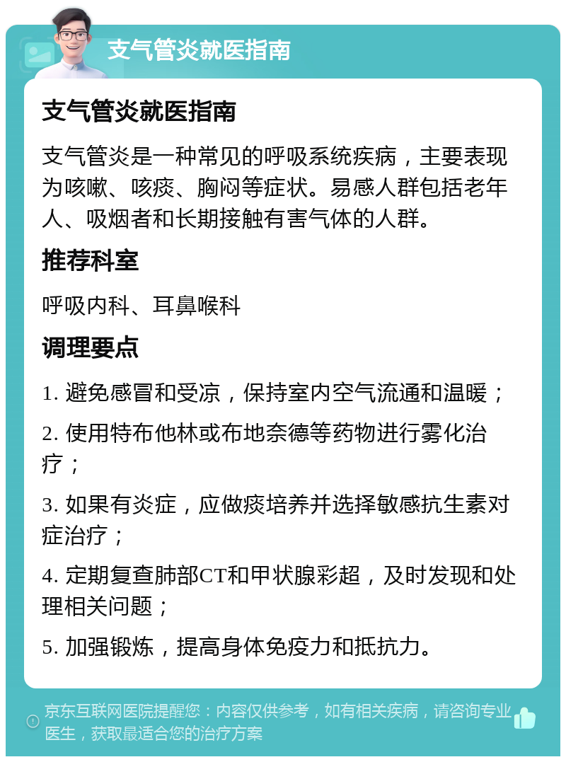 支气管炎就医指南 支气管炎就医指南 支气管炎是一种常见的呼吸系统疾病，主要表现为咳嗽、咳痰、胸闷等症状。易感人群包括老年人、吸烟者和长期接触有害气体的人群。 推荐科室 呼吸内科、耳鼻喉科 调理要点 1. 避免感冒和受凉，保持室内空气流通和温暖； 2. 使用特布他林或布地奈德等药物进行雾化治疗； 3. 如果有炎症，应做痰培养并选择敏感抗生素对症治疗； 4. 定期复查肺部CT和甲状腺彩超，及时发现和处理相关问题； 5. 加强锻炼，提高身体免疫力和抵抗力。