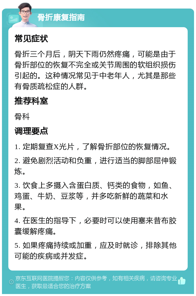 骨折康复指南 常见症状 骨折三个月后，阴天下雨仍然疼痛，可能是由于骨折部位的恢复不完全或关节周围的软组织损伤引起的。这种情况常见于中老年人，尤其是那些有骨质疏松症的人群。 推荐科室 骨科 调理要点 1. 定期复查X光片，了解骨折部位的恢复情况。 2. 避免剧烈活动和负重，进行适当的脚部屈伸锻炼。 3. 饮食上多摄入含蛋白质、钙类的食物，如鱼、鸡蛋、牛奶、豆浆等，并多吃新鲜的蔬菜和水果。 4. 在医生的指导下，必要时可以使用塞来昔布胶囊缓解疼痛。 5. 如果疼痛持续或加重，应及时就诊，排除其他可能的疾病或并发症。