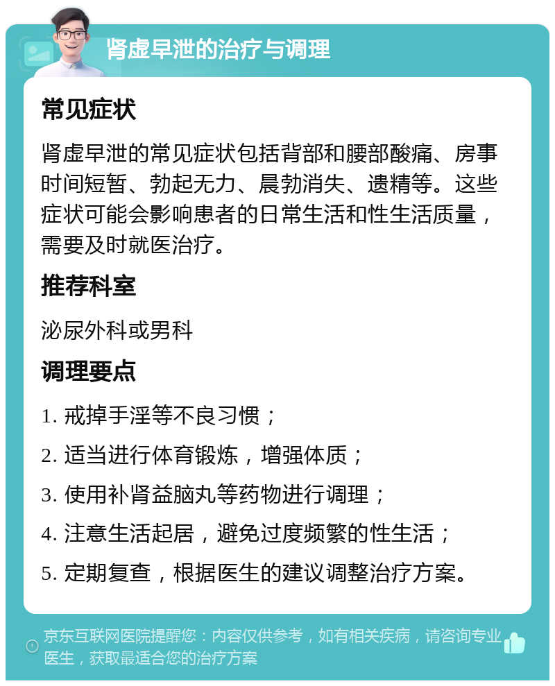 肾虚早泄的治疗与调理 常见症状 肾虚早泄的常见症状包括背部和腰部酸痛、房事时间短暂、勃起无力、晨勃消失、遗精等。这些症状可能会影响患者的日常生活和性生活质量，需要及时就医治疗。 推荐科室 泌尿外科或男科 调理要点 1. 戒掉手淫等不良习惯； 2. 适当进行体育锻炼，增强体质； 3. 使用补肾益脑丸等药物进行调理； 4. 注意生活起居，避免过度频繁的性生活； 5. 定期复查，根据医生的建议调整治疗方案。