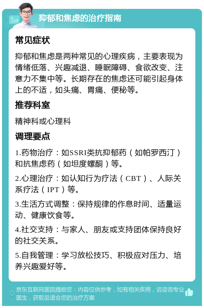 抑郁和焦虑的治疗指南 常见症状 抑郁和焦虑是两种常见的心理疾病，主要表现为情绪低落、兴趣减退、睡眠障碍、食欲改变、注意力不集中等。长期存在的焦虑还可能引起身体上的不适，如头痛、胃痛、便秘等。 推荐科室 精神科或心理科 调理要点 1.药物治疗：如SSRI类抗抑郁药（如帕罗西汀）和抗焦虑药（如坦度螺酮）等。 2.心理治疗：如认知行为疗法（CBT）、人际关系疗法（IPT）等。 3.生活方式调整：保持规律的作息时间、适量运动、健康饮食等。 4.社交支持：与家人、朋友或支持团体保持良好的社交关系。 5.自我管理：学习放松技巧、积极应对压力、培养兴趣爱好等。