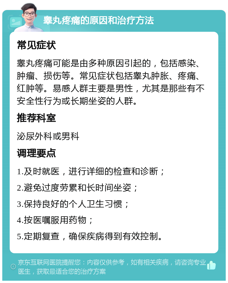 睾丸疼痛的原因和治疗方法 常见症状 睾丸疼痛可能是由多种原因引起的，包括感染、肿瘤、损伤等。常见症状包括睾丸肿胀、疼痛、红肿等。易感人群主要是男性，尤其是那些有不安全性行为或长期坐姿的人群。 推荐科室 泌尿外科或男科 调理要点 1.及时就医，进行详细的检查和诊断； 2.避免过度劳累和长时间坐姿； 3.保持良好的个人卫生习惯； 4.按医嘱服用药物； 5.定期复查，确保疾病得到有效控制。