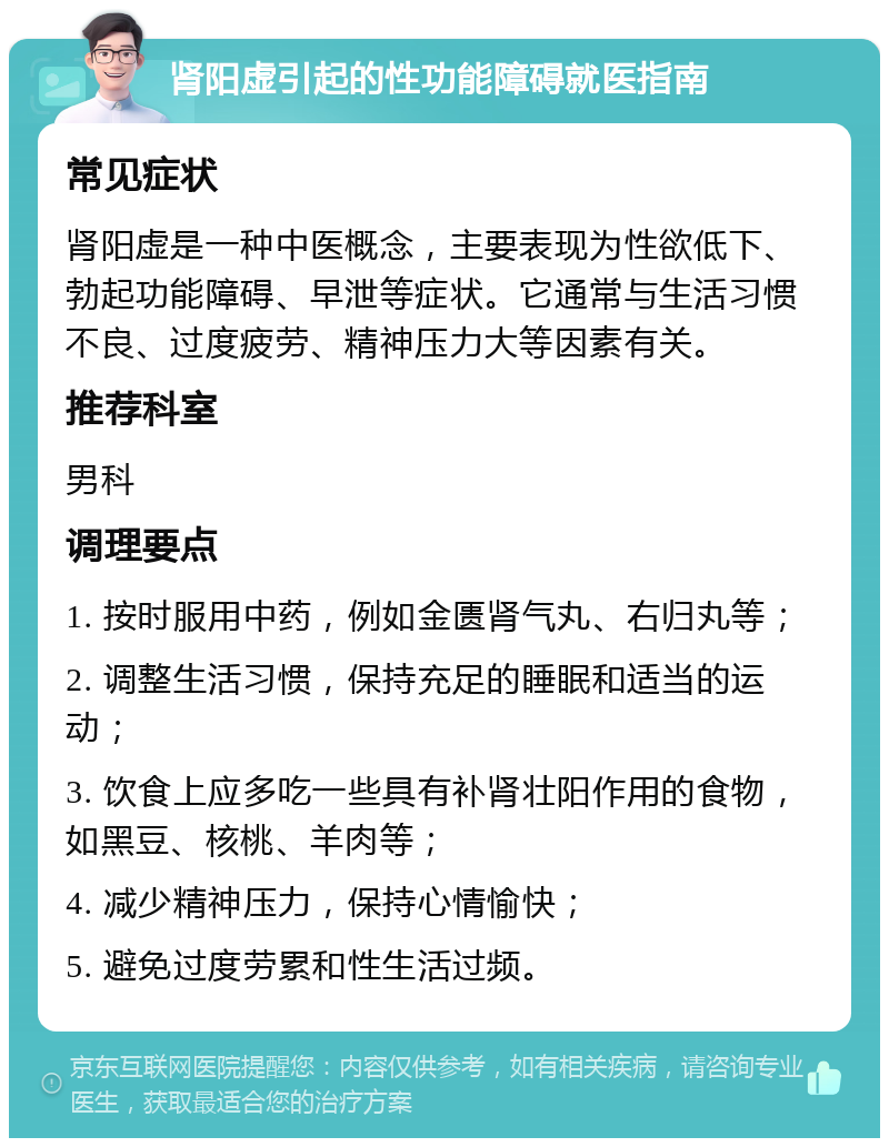 肾阳虚引起的性功能障碍就医指南 常见症状 肾阳虚是一种中医概念，主要表现为性欲低下、勃起功能障碍、早泄等症状。它通常与生活习惯不良、过度疲劳、精神压力大等因素有关。 推荐科室 男科 调理要点 1. 按时服用中药，例如金匮肾气丸、右归丸等； 2. 调整生活习惯，保持充足的睡眠和适当的运动； 3. 饮食上应多吃一些具有补肾壮阳作用的食物，如黑豆、核桃、羊肉等； 4. 减少精神压力，保持心情愉快； 5. 避免过度劳累和性生活过频。