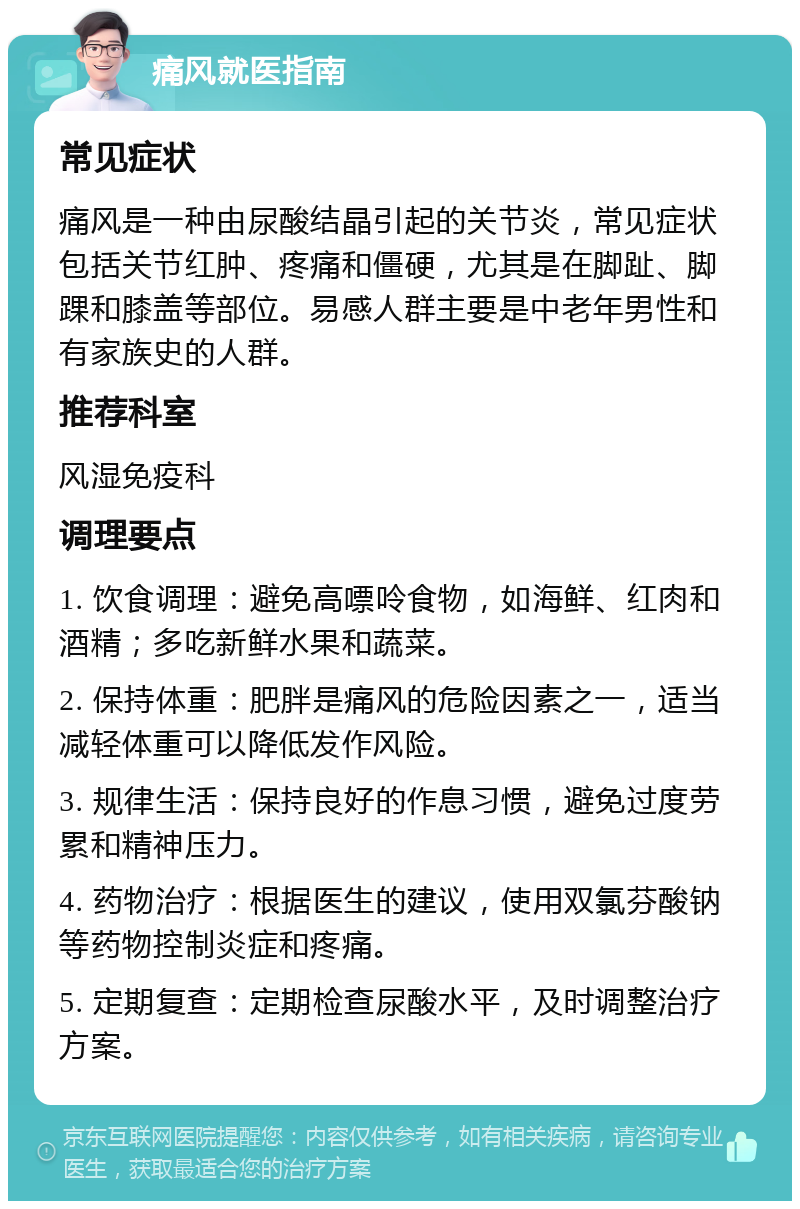 痛风就医指南 常见症状 痛风是一种由尿酸结晶引起的关节炎，常见症状包括关节红肿、疼痛和僵硬，尤其是在脚趾、脚踝和膝盖等部位。易感人群主要是中老年男性和有家族史的人群。 推荐科室 风湿免疫科 调理要点 1. 饮食调理：避免高嘌呤食物，如海鲜、红肉和酒精；多吃新鲜水果和蔬菜。 2. 保持体重：肥胖是痛风的危险因素之一，适当减轻体重可以降低发作风险。 3. 规律生活：保持良好的作息习惯，避免过度劳累和精神压力。 4. 药物治疗：根据医生的建议，使用双氯芬酸钠等药物控制炎症和疼痛。 5. 定期复查：定期检查尿酸水平，及时调整治疗方案。