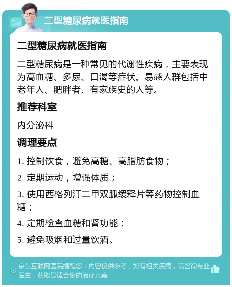 二型糖尿病就医指南 二型糖尿病就医指南 二型糖尿病是一种常见的代谢性疾病，主要表现为高血糖、多尿、口渴等症状。易感人群包括中老年人、肥胖者、有家族史的人等。 推荐科室 内分泌科 调理要点 1. 控制饮食，避免高糖、高脂肪食物； 2. 定期运动，增强体质； 3. 使用西格列汀二甲双胍缓释片等药物控制血糖； 4. 定期检查血糖和肾功能； 5. 避免吸烟和过量饮酒。