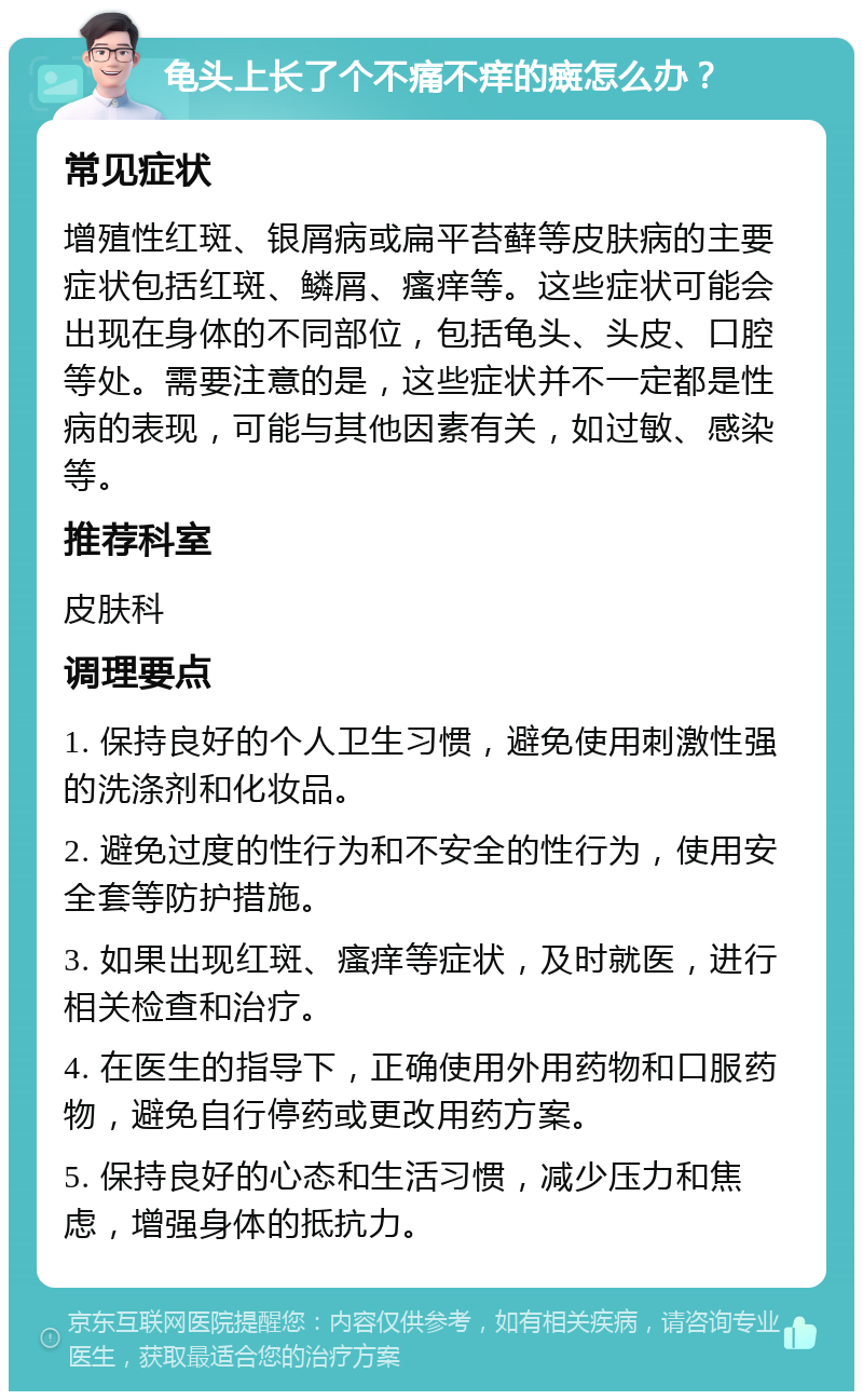 龟头上长了个不痛不痒的癍怎么办？ 常见症状 增殖性红斑、银屑病或扁平苔藓等皮肤病的主要症状包括红斑、鳞屑、瘙痒等。这些症状可能会出现在身体的不同部位，包括龟头、头皮、口腔等处。需要注意的是，这些症状并不一定都是性病的表现，可能与其他因素有关，如过敏、感染等。 推荐科室 皮肤科 调理要点 1. 保持良好的个人卫生习惯，避免使用刺激性强的洗涤剂和化妆品。 2. 避免过度的性行为和不安全的性行为，使用安全套等防护措施。 3. 如果出现红斑、瘙痒等症状，及时就医，进行相关检查和治疗。 4. 在医生的指导下，正确使用外用药物和口服药物，避免自行停药或更改用药方案。 5. 保持良好的心态和生活习惯，减少压力和焦虑，增强身体的抵抗力。