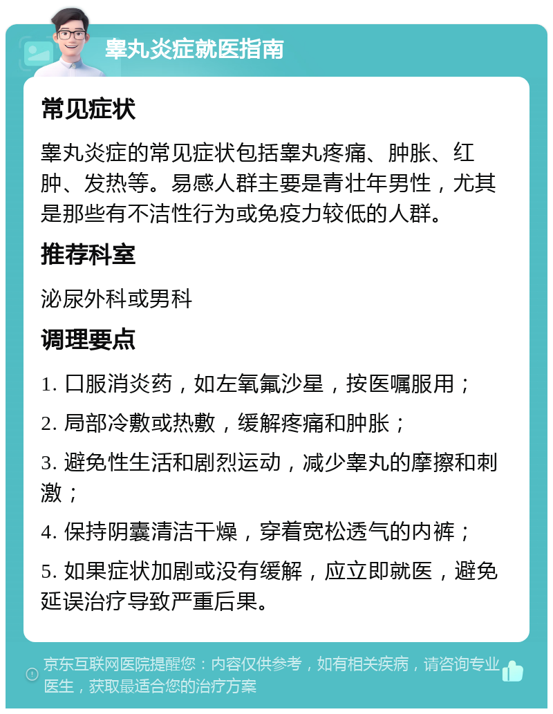 睾丸炎症就医指南 常见症状 睾丸炎症的常见症状包括睾丸疼痛、肿胀、红肿、发热等。易感人群主要是青壮年男性，尤其是那些有不洁性行为或免疫力较低的人群。 推荐科室 泌尿外科或男科 调理要点 1. 口服消炎药，如左氧氟沙星，按医嘱服用； 2. 局部冷敷或热敷，缓解疼痛和肿胀； 3. 避免性生活和剧烈运动，减少睾丸的摩擦和刺激； 4. 保持阴囊清洁干燥，穿着宽松透气的内裤； 5. 如果症状加剧或没有缓解，应立即就医，避免延误治疗导致严重后果。