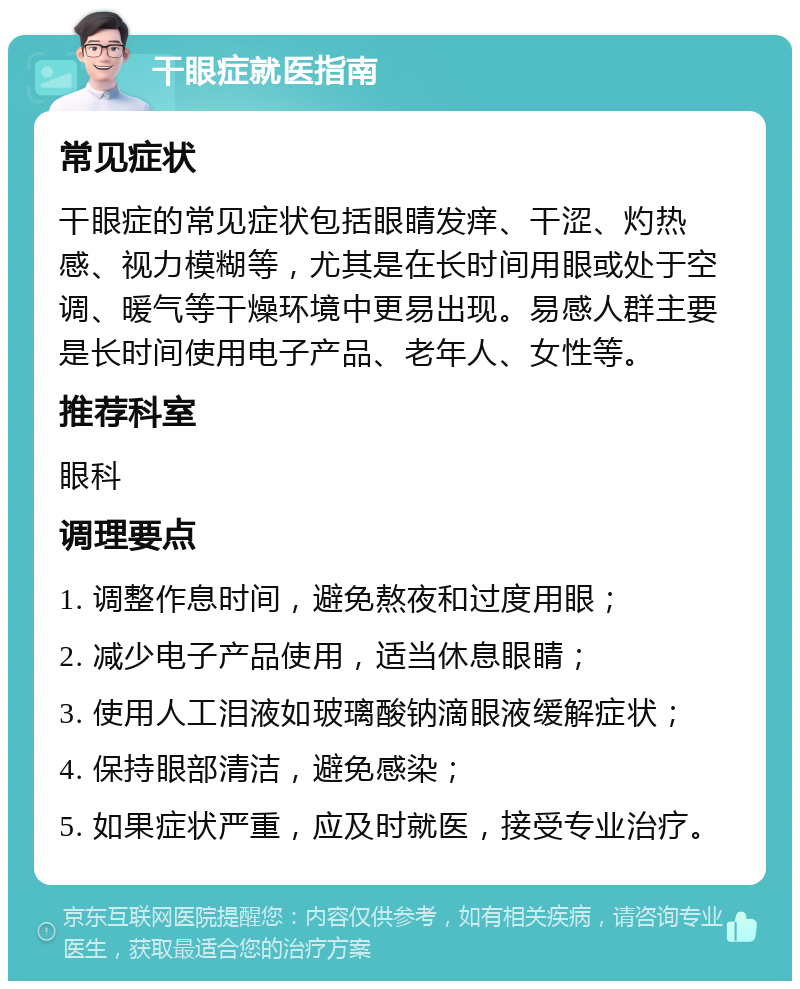 干眼症就医指南 常见症状 干眼症的常见症状包括眼睛发痒、干涩、灼热感、视力模糊等，尤其是在长时间用眼或处于空调、暖气等干燥环境中更易出现。易感人群主要是长时间使用电子产品、老年人、女性等。 推荐科室 眼科 调理要点 1. 调整作息时间，避免熬夜和过度用眼； 2. 减少电子产品使用，适当休息眼睛； 3. 使用人工泪液如玻璃酸钠滴眼液缓解症状； 4. 保持眼部清洁，避免感染； 5. 如果症状严重，应及时就医，接受专业治疗。