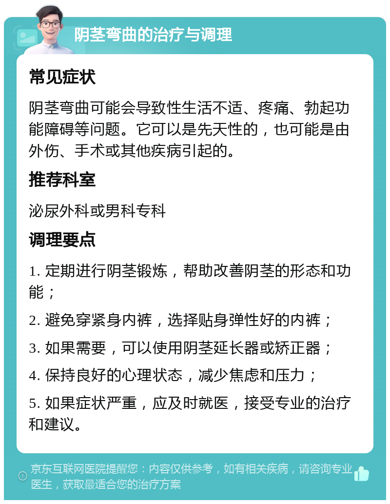 阴茎弯曲的治疗与调理 常见症状 阴茎弯曲可能会导致性生活不适、疼痛、勃起功能障碍等问题。它可以是先天性的，也可能是由外伤、手术或其他疾病引起的。 推荐科室 泌尿外科或男科专科 调理要点 1. 定期进行阴茎锻炼，帮助改善阴茎的形态和功能； 2. 避免穿紧身内裤，选择贴身弹性好的内裤； 3. 如果需要，可以使用阴茎延长器或矫正器； 4. 保持良好的心理状态，减少焦虑和压力； 5. 如果症状严重，应及时就医，接受专业的治疗和建议。