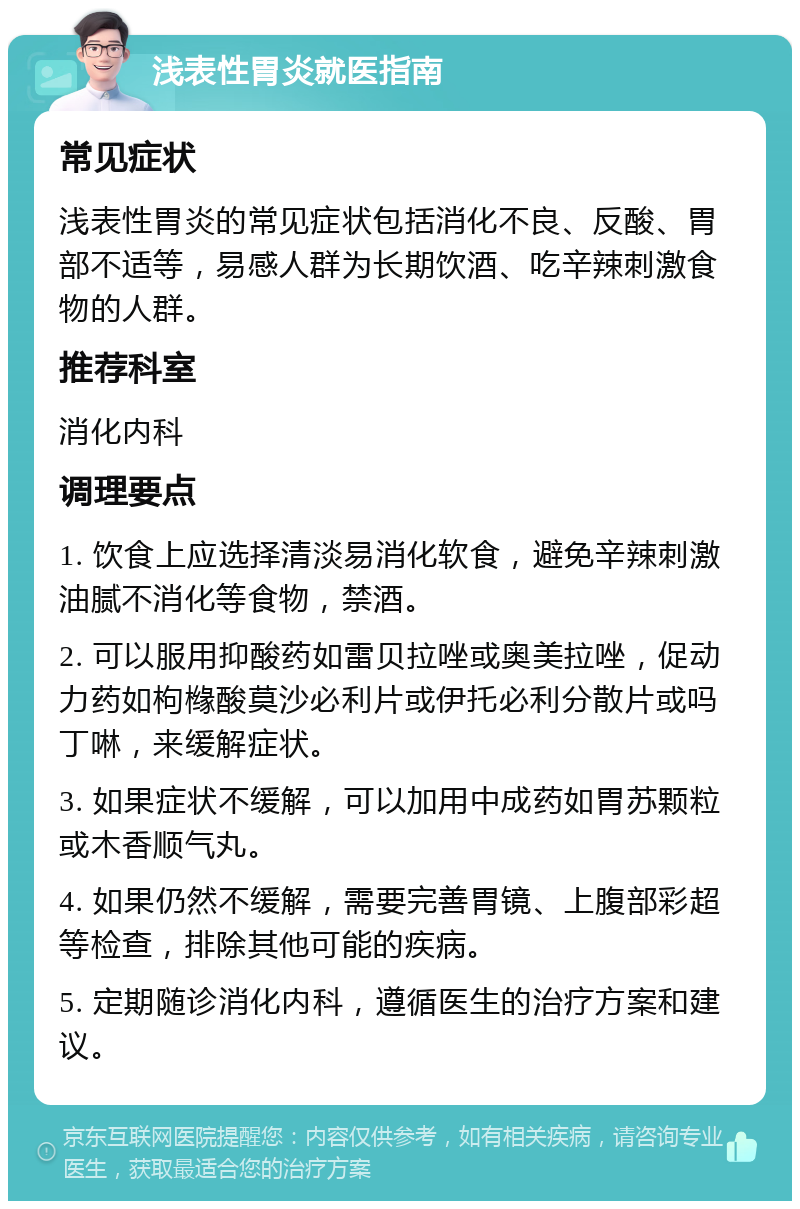 浅表性胃炎就医指南 常见症状 浅表性胃炎的常见症状包括消化不良、反酸、胃部不适等，易感人群为长期饮酒、吃辛辣刺激食物的人群。 推荐科室 消化内科 调理要点 1. 饮食上应选择清淡易消化软食，避免辛辣刺激油腻不消化等食物，禁酒。 2. 可以服用抑酸药如雷贝拉唑或奥美拉唑，促动力药如枸橼酸莫沙必利片或伊托必利分散片或吗丁啉，来缓解症状。 3. 如果症状不缓解，可以加用中成药如胃苏颗粒或木香顺气丸。 4. 如果仍然不缓解，需要完善胃镜、上腹部彩超等检查，排除其他可能的疾病。 5. 定期随诊消化内科，遵循医生的治疗方案和建议。