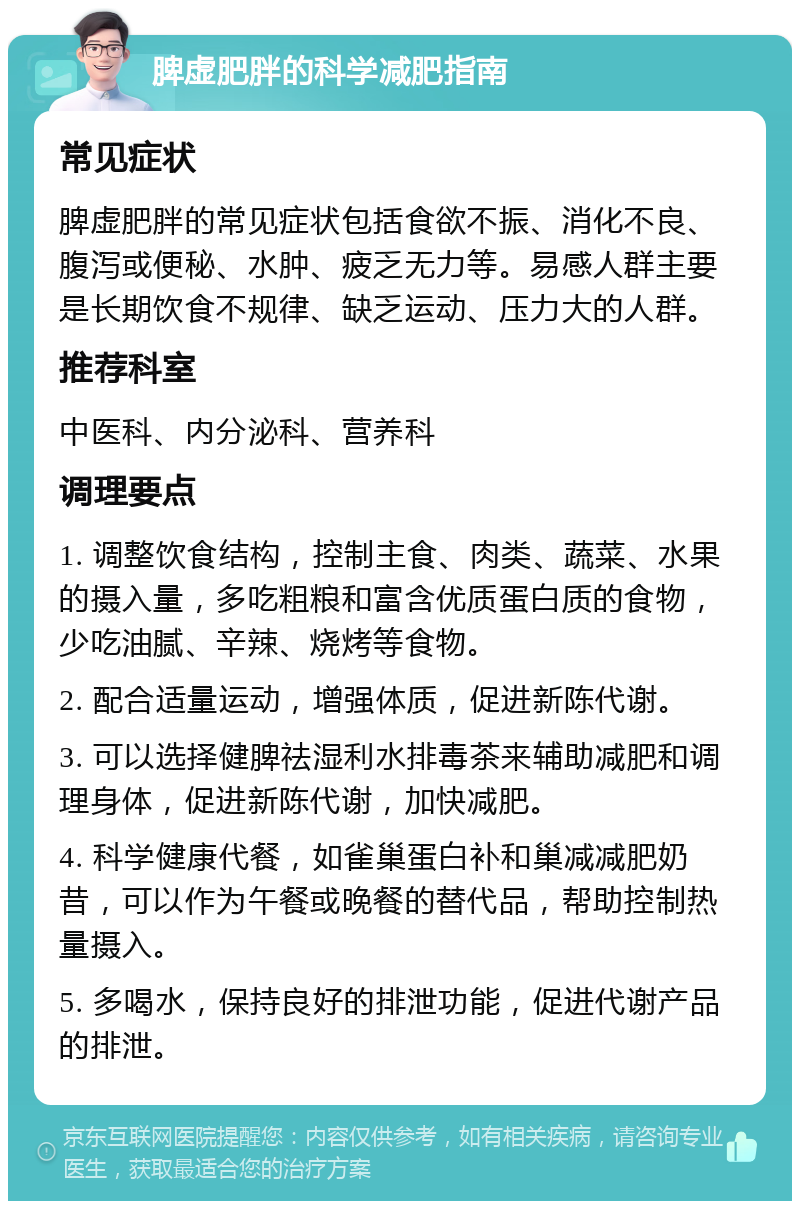 脾虚肥胖的科学减肥指南 常见症状 脾虚肥胖的常见症状包括食欲不振、消化不良、腹泻或便秘、水肿、疲乏无力等。易感人群主要是长期饮食不规律、缺乏运动、压力大的人群。 推荐科室 中医科、内分泌科、营养科 调理要点 1. 调整饮食结构，控制主食、肉类、蔬菜、水果的摄入量，多吃粗粮和富含优质蛋白质的食物，少吃油腻、辛辣、烧烤等食物。 2. 配合适量运动，增强体质，促进新陈代谢。 3. 可以选择健脾祛湿利水排毒茶来辅助减肥和调理身体，促进新陈代谢，加快减肥。 4. 科学健康代餐，如雀巢蛋白补和巢减减肥奶昔，可以作为午餐或晚餐的替代品，帮助控制热量摄入。 5. 多喝水，保持良好的排泄功能，促进代谢产品的排泄。