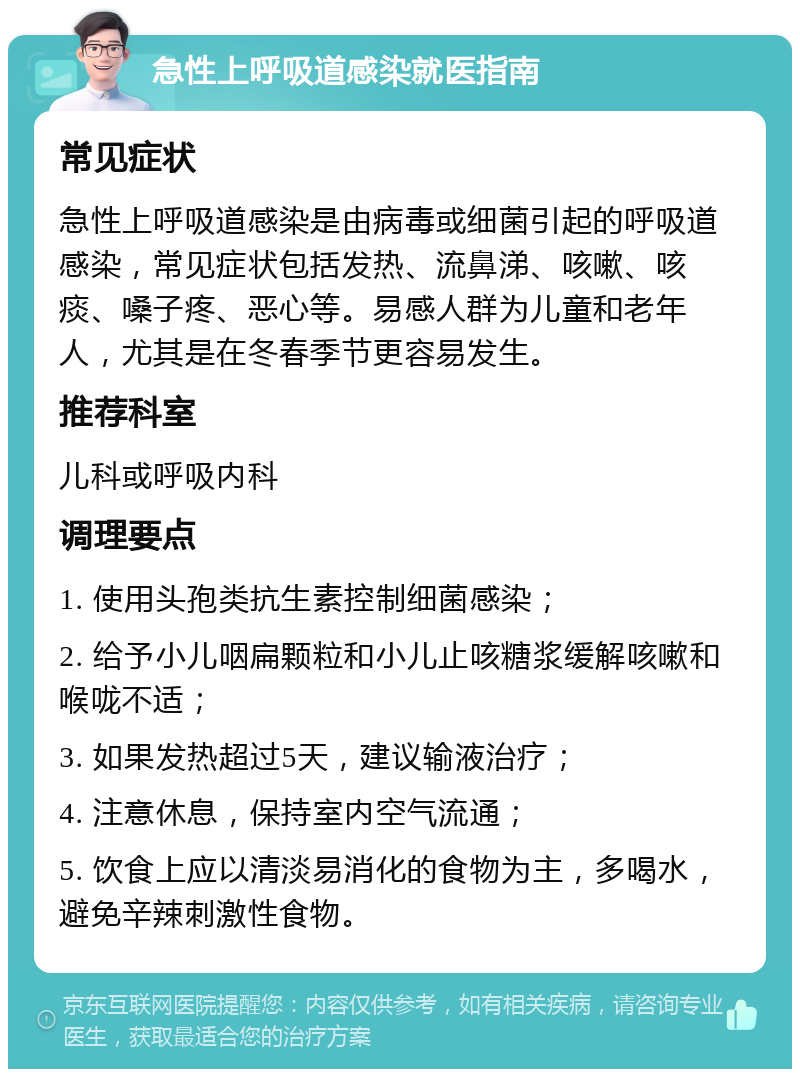 急性上呼吸道感染就医指南 常见症状 急性上呼吸道感染是由病毒或细菌引起的呼吸道感染，常见症状包括发热、流鼻涕、咳嗽、咳痰、嗓子疼、恶心等。易感人群为儿童和老年人，尤其是在冬春季节更容易发生。 推荐科室 儿科或呼吸内科 调理要点 1. 使用头孢类抗生素控制细菌感染； 2. 给予小儿咽扁颗粒和小儿止咳糖浆缓解咳嗽和喉咙不适； 3. 如果发热超过5天，建议输液治疗； 4. 注意休息，保持室内空气流通； 5. 饮食上应以清淡易消化的食物为主，多喝水，避免辛辣刺激性食物。