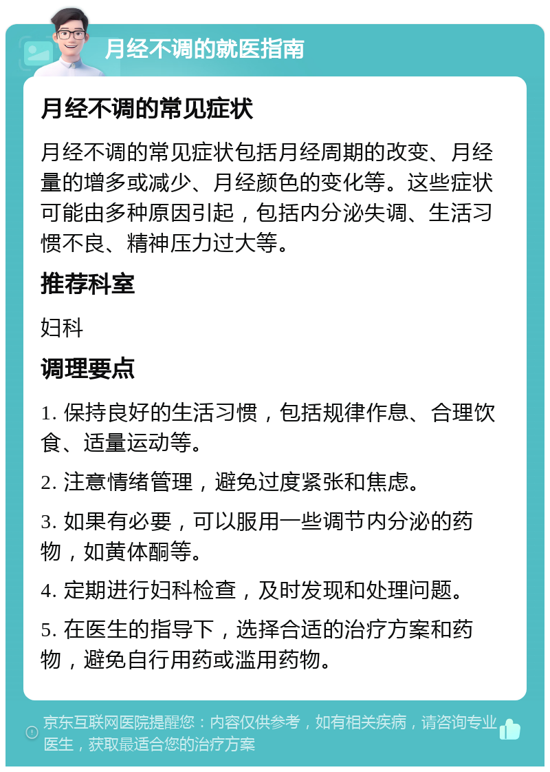 月经不调的就医指南 月经不调的常见症状 月经不调的常见症状包括月经周期的改变、月经量的增多或减少、月经颜色的变化等。这些症状可能由多种原因引起，包括内分泌失调、生活习惯不良、精神压力过大等。 推荐科室 妇科 调理要点 1. 保持良好的生活习惯，包括规律作息、合理饮食、适量运动等。 2. 注意情绪管理，避免过度紧张和焦虑。 3. 如果有必要，可以服用一些调节内分泌的药物，如黄体酮等。 4. 定期进行妇科检查，及时发现和处理问题。 5. 在医生的指导下，选择合适的治疗方案和药物，避免自行用药或滥用药物。