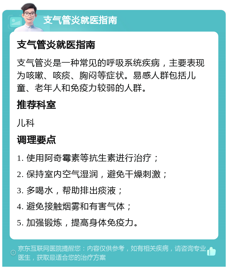 支气管炎就医指南 支气管炎就医指南 支气管炎是一种常见的呼吸系统疾病，主要表现为咳嗽、咳痰、胸闷等症状。易感人群包括儿童、老年人和免疫力较弱的人群。 推荐科室 儿科 调理要点 1. 使用阿奇霉素等抗生素进行治疗； 2. 保持室内空气湿润，避免干燥刺激； 3. 多喝水，帮助排出痰液； 4. 避免接触烟雾和有害气体； 5. 加强锻炼，提高身体免疫力。